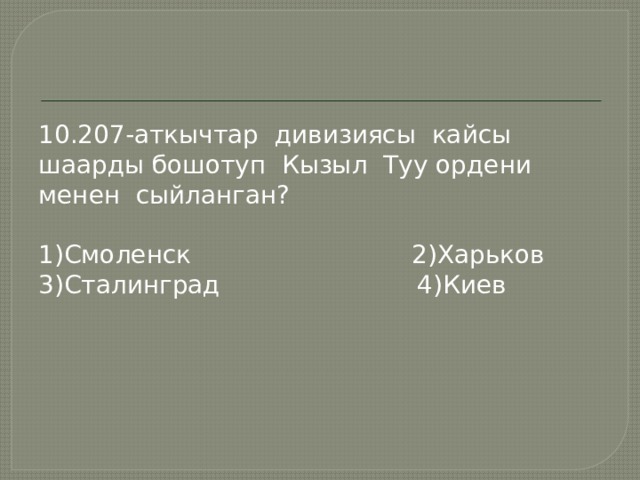 10.207-аткычтар дивизиясы кайсы шаарды бошотуп Кызыл Туу ордени менен сыйланган? 1)Смоленск 2)Харьков 3)Сталинград 4)Киев 