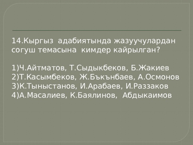 14.Кыргыз адабиятында жазуучулардан согуш темасына кимдер кайрылган? 1)Ч.Айтматов, Т.Сыдыкбеков, Б.Жакиев 2)Т.Касымбеков, Ж.Бъкънбаев, А.Осмонов 3)К.Тыныстанов, И.Арабаев, И.Раззаков 4)А.Масалиев, К.Баялинов, Абдыкаимов 
