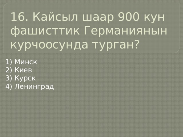 16. Кайсыл шаар 900 кун фашисттик Германиянын курчоосунда турган? 1) Минск 2) Киев 3) Курск 4) Ленинград 
