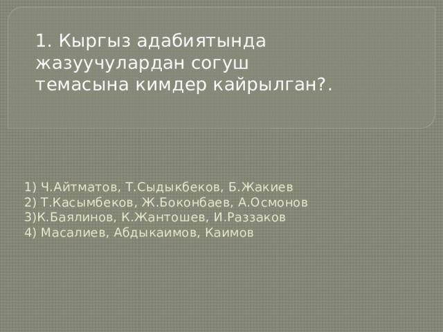 1. Кыргыз адабиятында жазуучулардан согуш темасына кимдер кайрылган? .   1) Ч.Айтматов, Т.Сыдыкбеков, Б.Жакиев  2) Т.Касымбеков, Ж.Боконбаев, А.Осмонов  3)К.Баялинов, К.Жантошев, И.Раззаков  4) Масалиев, Абдыкаимов, Каимов   