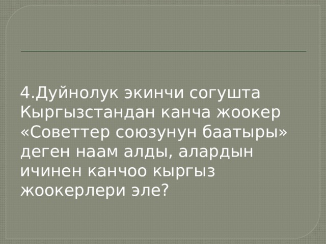4.Дуйнолук экинчи согушта Кыргызстандан канча жоокер «Советтер союзунун баатыры» деген наам алды, алардын ичинен канчоо кыргыз жоокерлери эле? 