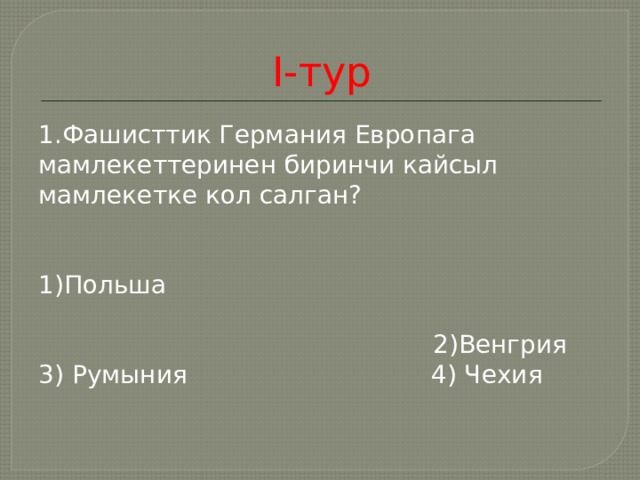 I-тур 1. Фашисттик Германия Европага мамлекеттеринен биринчи кайсыл мамлекетке кол салган? 1)Польша  2)Венгрия 3) Румыния 4) Чехия 