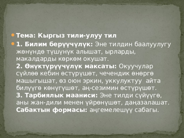 Тема: Кыргыз тили-улуу тил 1. Билим берүүчүлүк:  Эне тилдин баалуулугу жөнүндө түшүнүк алышат, ырларды, макалдарды көркөм окушат.  2. Өнүктүрүүчүлүк максаты:  Окуучулар сүйлөө кебин өстүрүшөт, чечендик өнөргө машыгышат, өз оюн эркин, уккулуктуу айта билүүгө көнүгүшөт, аң-сезимин өстүрүшөт.  3. Тарбиялык мааниси:  Эне тилди сүйүүгө, аны жан-дили менен үйрөнүшөт, даңазалашат.  Сабактын формасы:  аңгемелешүү сабагы.   
