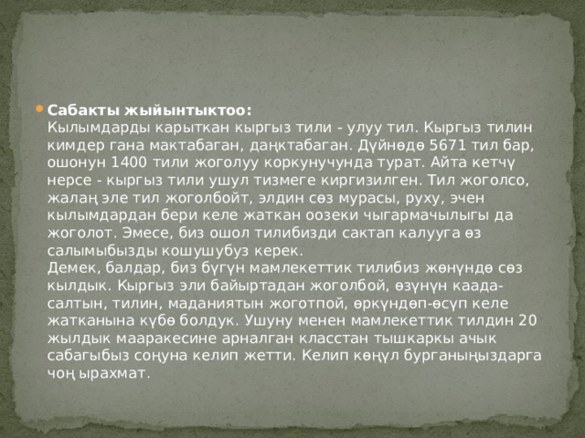 Сабакты жыйынтыктоо:    Кылымдарды карыткан кыргыз тили - улуу тил. Кыргыз тилин кимдер гана мактабаган, даңктабаган. Дүйнөдө 5671 тил бар, ошонун 1400 тили жоголуу коркунучунда турат. Айта кетчү нерсе - кыргыз тили ушул тизмеге киргизилген. Тил жоголсо, жалаң эле тил жоголбойт, элдин сөз мурасы, руху, эчен кылымдардан бери келе жаткан оозеки чыгармачылыгы да жоголот. Эмесе, биз ошол тилибизди сактап калууга өз салымыбызды кошушубуз керек.  Демек, балдар, биз бүгүн мамлекеттик тилибиз жөнүндө сөз кылдык. Кыргыз эли байыртадан жоголбой, өзүнүн каада-салтын, тилин, маданиятын жоготпой, өркүндөп-өсүп келе жатканына күбө болдук. Ушуну менен мамлекеттик тилдин 20 жылдык мааракесине арналган класстан тышкаркы ачык сабагыбыз соңуна келип жетти. Келип көңүл бурганыңыздарга чоң ырахмат. 