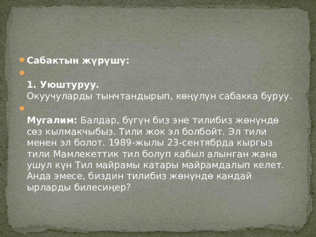Сабактын жүрүшү:    1. Уюштуруу.    Окуучуларды тынчтандырып, көңүлүн сабакка буруу.  Мугалим:  Балдар, бүгүн биз эне тилибиз жөнүндө сөз кылмакчыбыз. Тили жок эл болбойт. Эл тили менен эл болот. 1989-жылы 23-сентябрда кыргыз тили Мамлекеттик тил болуп кабыл алынган жана ушул күн Тил майрамы катары майрамдалып келет.  Анда эмесе, биздин тилибиз жөнүндө кандай ырларды билесиңер? 