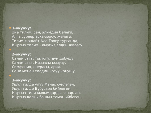 1-окуучу:  Эне тилим, сен, элимдин белеги,  Алга сүрөөр аска-зоосу, желеги.  Тилим жашайт Ала-Тоосу турганда,  Кыргыз тилим - кыргыз элдин жөлөгү.  2-окуучу:    Салам сага, Токтогулдун добушу,  Салам сага, Ниязалы комузу.  Симфония, операсы, ария,  Сени менен тилдин чогуу конушу.  3-окуучу:    Ушул тилде улуу Манас сүйлөгөн,  Ушул тилде Бүбүсара бийлеген.  Кыргыз тили кылымдарды сапарлап,  Кыргыз калкы башын төмөн ийбеген. 