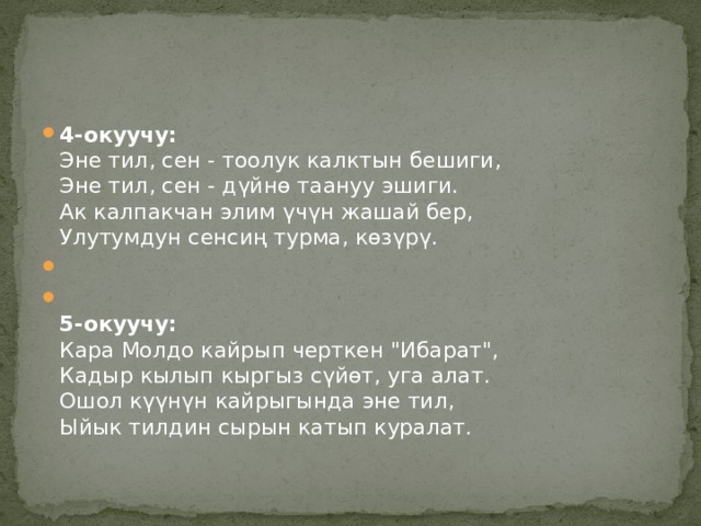 4-окуучу:    Эне тил, сен - тоолук калктын бешиги,  Эне тил, сен - дүйнө таануу эшиги.   Ак калпакчан элим үчүн жашай бер,  Улутумдун сенсиң турма, көзүрү.    5-окуучу:    Кара Молдо кайрып черткен 