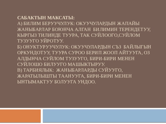 Сабактын максаты:  А) Билим беруучулук: Окуучулардын жапайы жаныбарлар боюнча алган билимин терендетуу, кыргыз тилинде туура, так суйлоого,суйлом тузууго уйротуу.  Б) онуктуруучулук: окуучулардын съз байлыгын оркундотуу, туура суроо берип жооп айтууга, оз алдынча суйлом тузууго, бири-бири менен суйлошо билууго машыктыруу.  В) Тарбиялык: жаныбарларды суйууго, жаратылышты таанууга, бири-бири менен ынтымактуу болууга ундоо.   