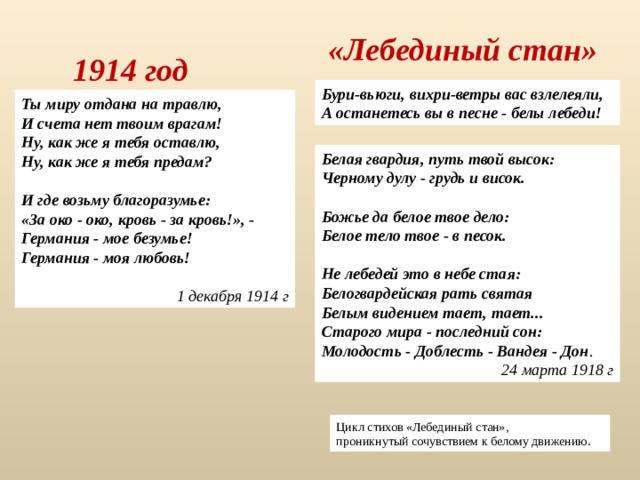 «Лебединый стан» 1914 год Бури-вьюги, вихри-ветры вас взлелеяли, А останетесь вы в песне - белы лебеди! Ты миру отдана на травлю,  И счета нет твоим врагам!  Ну, как же я тебя оставлю,  Ну, как же я тебя предам?   И где возьму благоразумье:  «За око - око, кровь - за кровь!», -  Германия - мое безумье!  Германия - моя любовь!  1 декабря 1914 г Белая гвардия, путь твой высок: Черному дулу - грудь и висок.  Божье да белое твое дело: Белое тело твое - в песок.  Не лебедей это в небе стая: Белогвардейская рать святая Белым видением тает, тает... Старого мира - последний сон: Молодость - Доблесть - Вандея - Дон . 24 марта 1918 г Цикл стихов «Лебединый стан», проникнутый сочувствием к белому движению. 