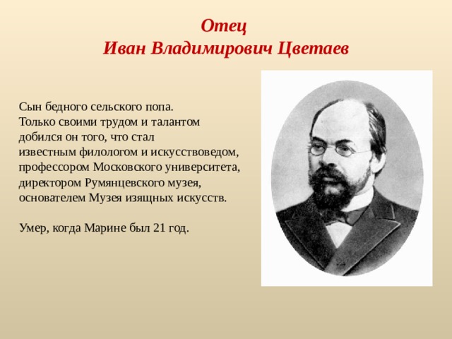Отец  Иван Владимирович Цветаев Сын бедного сельского попа. Только своими трудом и талантом добился он того, что стал известным филологом и искусствоведом, профессором Московского университета, директором Румянцевского музея, основателем Музея изящных искусств. Умер, когда Марине был 21 год. 