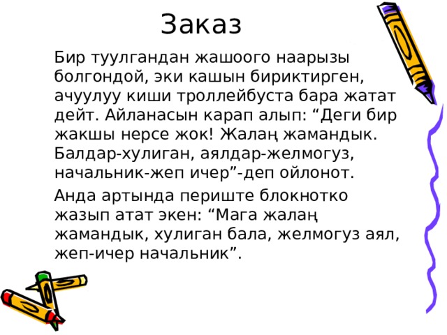 Заказ   Бир туулгандан жашоого наарызы болгондой, эки кашын бириктирген, ачуулуу киши троллейбуста бара жатат дейт. Айланасын карап алып: “Деги бир жакшы нерсе жок! Жалаң жамандык. Балдар-хулиган, аялдар-желмогуз, начальник-жеп ичер”-деп ойлонот.   Анда артында периште блокнотко жазып атат экен: “Мага жалаң жамандык, хулиган бала, желмогуз аял, жеп-ичер начальник”. 
