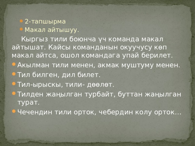 2-тапшырма Макал айтышуу. 2-тапшырма Макал айтышуу.  Кыргыз тили боюнча үч команда макал айтышат. Кайсы команданын окуучусу көп макал айтса, ошол командага упай берилет. Акылман тили менен, акмак муштуму менен. Тил билген, дил билет. Тил-ырыскы, тили- дѳѳлѳт. Тилден жаңылган турбайт, буттан жаңылган турат. Чечендин тили орток, чебердин колу орток… 