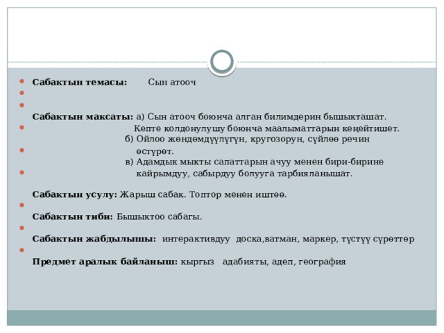 Сабактын темасы:  Сын атооч    Сабактын максаты: а) Сын атооч боюнча алган билимдерин бышыкташат.  Кепте колдонулушу боюнча маалыматтарын кеңейтишет.  б) Ойлоо жөндөмдүүлүгүн, кругозорун, сүйлөө речин  өстүрөт.  в) Адамдык мыкты сапаттарын ачуу менен бири-бирине  кайрымдуу, сабырдуу болууга тарбияланышат.   Сабактын усулу:  Жарыш сабак. Топтор менен иштөө.  Сабактын тиби:  Бышыктоо сабагы.  Сабактын жабдылышы:   интерактивдуу доска,ватман, маркер, түстүү сүрөттөр  Предмет аралык байланыш:  кыргыз адабияты, адеп, география    
