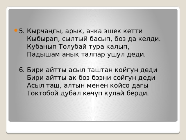 5. Кырчаңгы, арык, ачка эшек кетти  Кыбырап, сылтый басып, боз да келди.  Кубанып Толубай тура калып,   Падышам анык талпар ушул деди.   6. Бири айтты асыл таштан койгун деди  Бири айтты ак боз бээни сойгун деди  Асыл таш, алтын менен койсо дагы  Токтобой дубал көчүп кулай берди.    