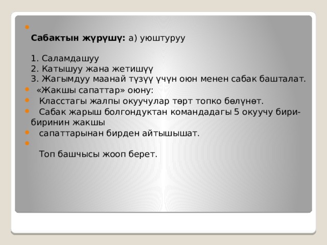  Сабактын жүрүшү:  а) уюштуруу   1. Саламдашуу  2. Катышуу жана жетишүү  3. Жагымдуу маанай түзүү үчүн оюн менен сабак башталат.  «Жакшы сапаттар» оюну:  Класстагы жалпы окуучулар төрт топко бөлүнөт.  Сабак жарыш болгондуктан командадагы 5 окуучу бири-биринин жакшы  сапаттарынан бирден айтышышат.     Топ башчысы жооп берет. 