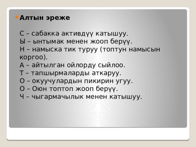 Алтын эреже   С – сабакка активдүү катышуу.  Ы – ынтымак менен жооп берүү.   Н – намыска тик туруу (топтун намысын коргоо).   А – айтылган ойлорду сыйлоо.  Т – тапшырмаларды аткаруу.   О – окуучулардын пикирин угуу.   О – Оюн топтоп жооп берүү.   Ч – чыгармачылык менен катышуу.  