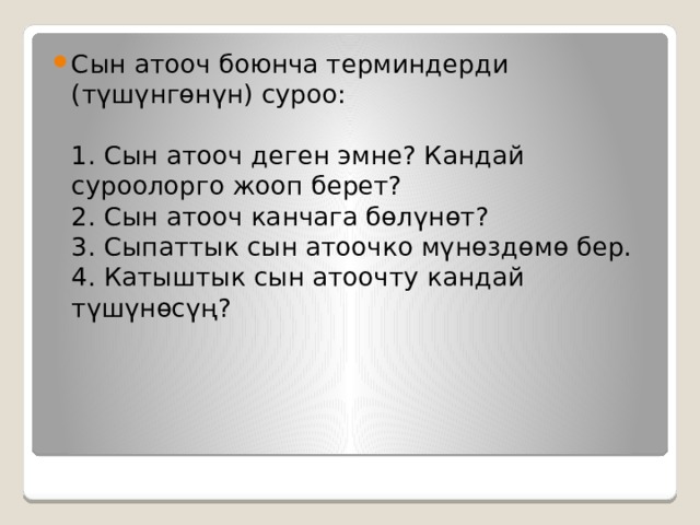 Сын атооч боюнча терминдерди (түшүнгөнүн) суроо:   1. Сын атооч деген эмне? Кандай суроолорго жооп берет?  2. Сын атооч канчага бөлүнөт?  3. Сыпаттык сын атоочко мүнөздөмө бер.  4. Катыштык сын атоочту кандай түшүнөсүң?   