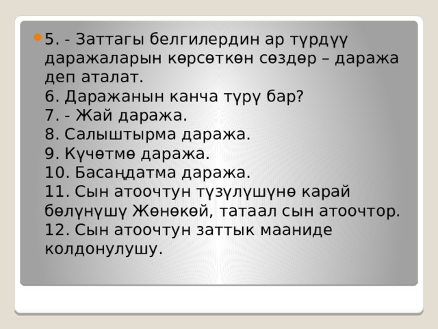 5. - Заттагы белгилердин ар түрдүү даражаларын көрсөткөн сөздөр – даража деп аталат.  6. Даражанын канча түрү бар?  7. - Жай даража.  8. Салыштырма даража.  9. Күчөтмө даража.  10. Басаңдатма даража.  11. Сын атоочтун түзүлүшүнө карай бөлүнүшү Жөнөкөй, татаал сын атоочтор.  12. Сын атоочтун заттык мааниде колдонулушу.   