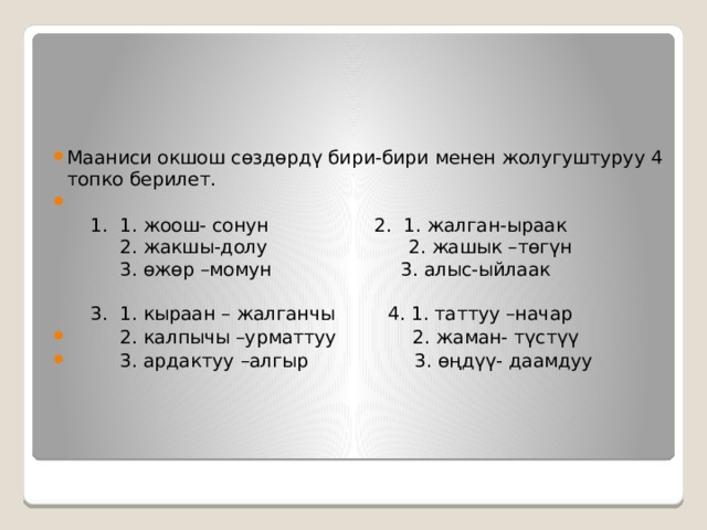 Мааниси окшош сөздөрдү бири-бири менен жолугуштуруу 4 топко берилет.   1. 1. жоош- сонун 2. 1. жалган-ыраак  2. жакшы-долу 2. жашык –төгүн  3. өжөр –момун 3. алыс-ыйлаак   3. 1. кыраан – жалганчы 4. 1. таттуу –начар  2. калпычы –урматтуу 2. жаман- түстүү  3. ардактуу –алгыр 3. өңдүү- даамдуу 