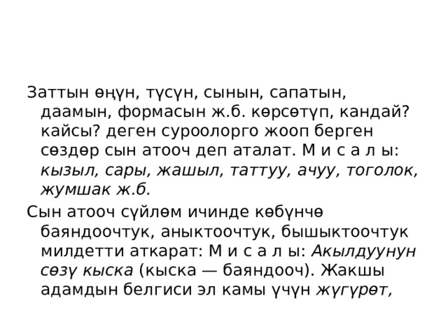     Заттын өңүн, түсүн, сынын, сапатын, даамын, формасын ж.б. көрсөтүп, кандай? кайсы? деген суроолорго жооп берген сөздөр сын атооч деп аталат. М и с а л ы: кызыл, сары, жашыл, таттуу, ачуу, тоголок, жумшак ж.б.  Сын атооч сүйлөм ичинде көбүнчө баяндоочтук, аныктоочтук, бышыктоочтук милдетти аткарат: М и с а л ы: Акылдуунун сөзү кыска (кыска — баяндооч). Жакшы адамдын белгиси эл камы үчүн жүгүрөт, 