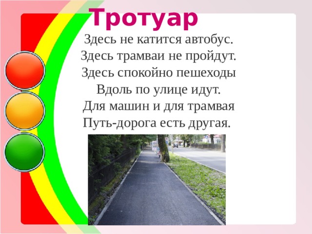  Тротуар Здесь не катится автобус. Здесь трамваи не пройдут. Здесь спокойно пешеходы Вдоль по улице идут. Для машин и для трамвая Путь-дорога есть другая. 