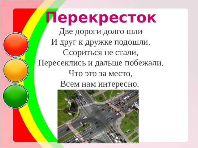 Перекресток Две дороги долго шли И друг к дружке подошли. Ссориться не стали, Пересеклись и дальше побежали. Что это за место, Всем нам интересно. 