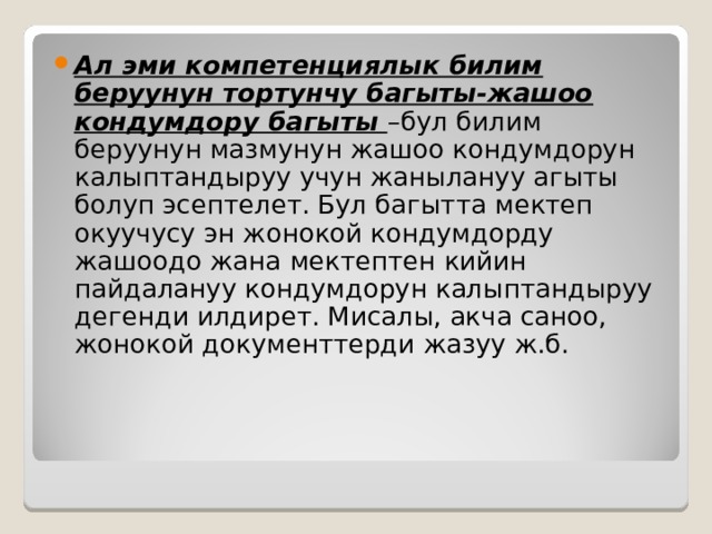 Ал эми компетенциялык билим беруунун тортунчу багыты-жашоо кондумдору багыты –бул билим беруунун мазмунун жашоо кондумдорун калыптандыруу учун жанылануу агыты болуп эсептелет. Бул багытта мектеп окуучусу эн жонокой кондумдорду жашоодо жана мектептен кийин пайдалануу кондумдорун калыптандыруу дегенди илдирет. Мисалы, акча саноо, жонокой документтерди жазуу ж.б. 
