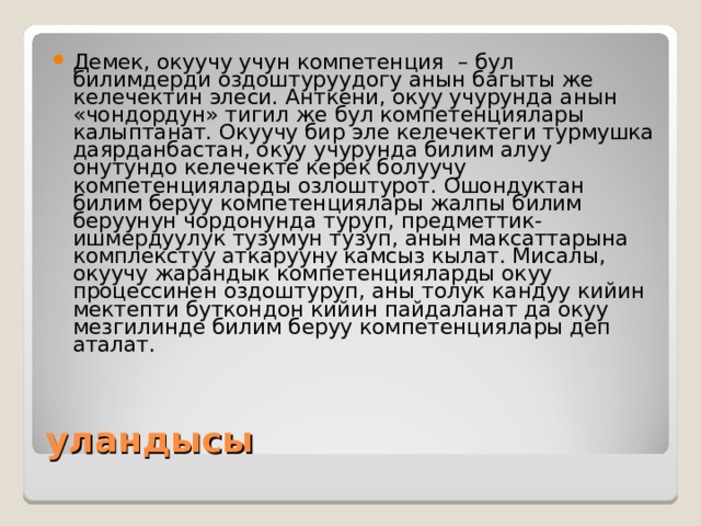 Демек, окуучу учун компетенция – бул билимдерди оздоштуруудогу анын багыты же келечектин элеси. Анткени, окуу учурунда анын «чондордун» тигил же бул компетенциялары калыптанат. Окуучу бир эле келечектеги турмушка даярданбастан, окуу учурунда билим алуу онутундо келечекте керек болуучу компетенцияларды озлоштурот. Ошондуктан билим беруу компетенциялары жалпы билим беруунун чордонунда туруп, предметтик-ишмердуулук тузумун тузуп, анын максаттарына комплекстуу аткарууну камсыз кылат. Мисалы, окуучу жарандык компетенцияларды окуу процессинен оздоштуруп, аны толук кандуу кийин мектепти буткондон кийин пайдаланат да окуу мезгилинде билим беруу компетенциялары деп аталат. уландысы 