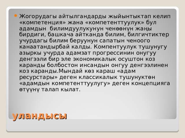 Жогорудагы айтылгандарды жыйынтыктап келип «компетенция» жана «компетенттуулук» бул адамдын билимдуулукунун ченөөнүн жаңы бирдиги, башкача айтканда билим, билгичтиктер учурдагы билим беруунун сапатын ченоого канаатандырбай калды. Компентуулук тушунугу азыркы учурда адамзат прогрессинин онугуу денгээли бир эле экономикалык осуштон коз каранды болбостон инсандын онгуу денгээлинен коз каранды.Мындай көз караш «адам ресурстары» деген классикалык тушунуктөн «адамдын компетенттуулугу» деген концепцияга өтүүнү талап кылат. уландысы 
