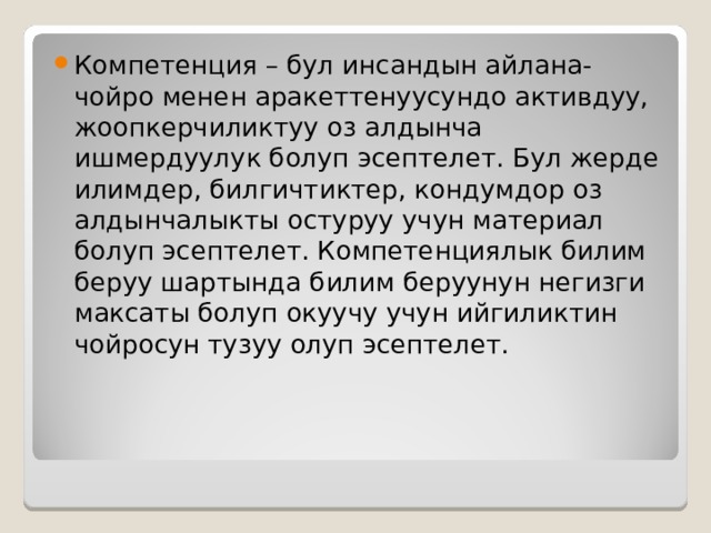 Компетенция – бул инсандын айлана-чойро менен аракеттенуусундо активдуу, жоопкерчиликтуу оз алдынча ишмердуулук болуп эсептелет. Бул жерде илимдер, билгичтиктер, кондумдор оз алдынчалыкты остуруу учун материал болуп эсептелет. Компетенциялык билим беруу шартында билим беруунун негизги максаты болуп окуучу учун ийгиликтин чойросун тузуу олуп эсептелет. 