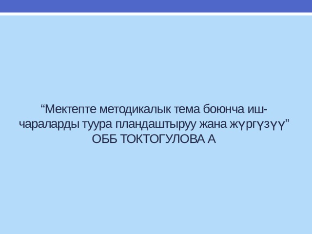 “ Мектепте методикалык тема боюнча иш-чараларды туура пландаштыруу жана жүргүзүү”  ОББ ТОКТОГУЛОВА А 