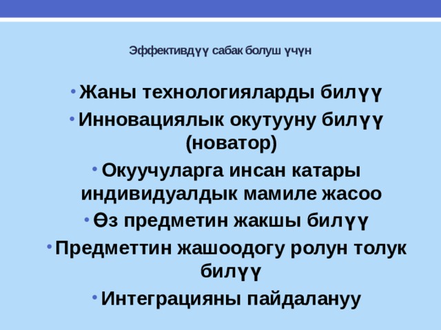  Эффективдүү сабак болуш үчүн   Жаны технологияларды билүү Инновациялык окутууну билүү (новатор) Окуучуларга инсан катары индивидуалдык мамиле жасоо Өз предметин жакшы билүү Предметтин жашоодогу ролун толук билүү Интеграцияны пайдалануу Жаны технологияларды билүү Инновациялык окутууну билүү (новатор) Окуучуларга инсан катары индивидуалдык мамиле жасоо Өз предметин жакшы билүү Предметтин жашоодогу ролун толук билүү Интеграцияны пайдалануу  