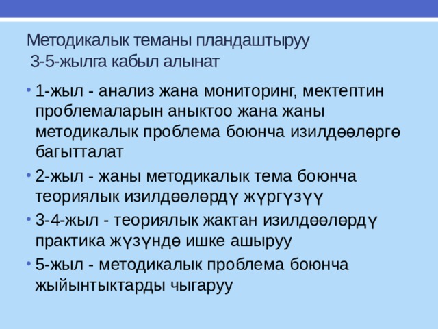 Методикалык теманы пландаштыруу  3-5-жылга кабыл алынат 1-жыл - анализ жана мониторинг, мектептин проблемаларын аныктоо жана жаны методикалык проблема боюнча изилдөөлөргө багытталат 2-жыл - жаны методикалык тема боюнча теориялык изилдөөлөрдү жүргүзүү 3-4-жыл - теориялык жактан изилдөөлөрдү практика жүзүндө ишке ашыруу 5-жыл - методикалык проблема боюнча жыйынтыктарды чыгаруу 