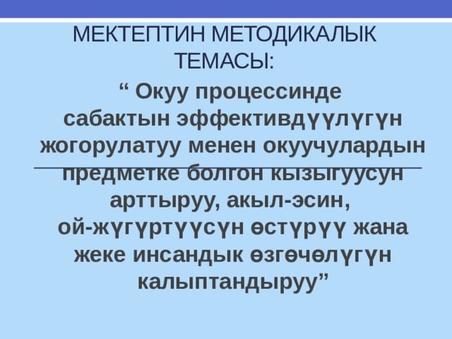 Мектептин методикалык темасы: “ Окуу процессинде  сабактын эффективдүүлүгүн жогорулатуу менен окуучулардын предметке болгон кызыгуусун арттыруу, акыл-эсин,  ой-жүгүртүүсүн өстүрүү жана жеке инсандык өзгөчөлүгүн калыптандыруу” 