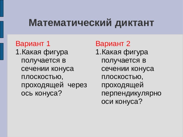 Математический диктант Вариант 1 1.Какая фигура получается в сечении конуса плоскостью, проходящей через ось конуса? Вариант 2 1.Какая фигура получается в сечении конуса плоскостью, проходящей перпендикулярно оси конуса? 