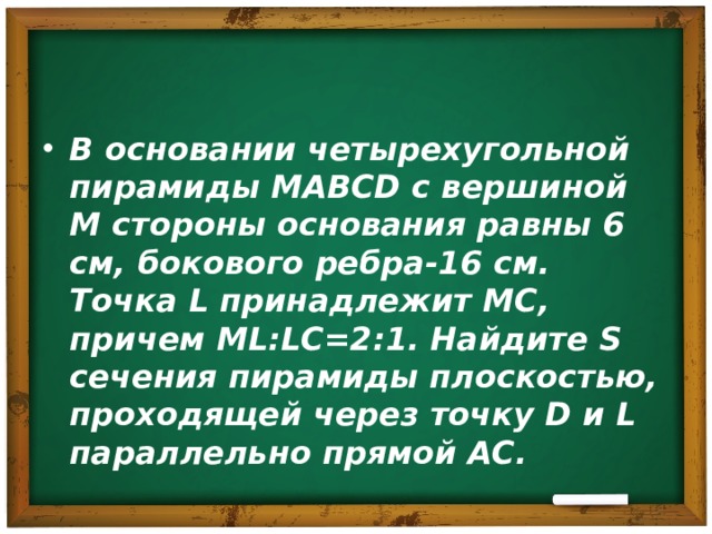 В основании четырехугольной пирамиды MABCD с вершиной M стороны основания равны 6 см, бокового ребра-16 см. Точка L принадлежит MC , причем ML:LC=2:1 . Найдите S сечения пирамиды плоскостью, проходящей через точку D и L параллельно прямой AC . 