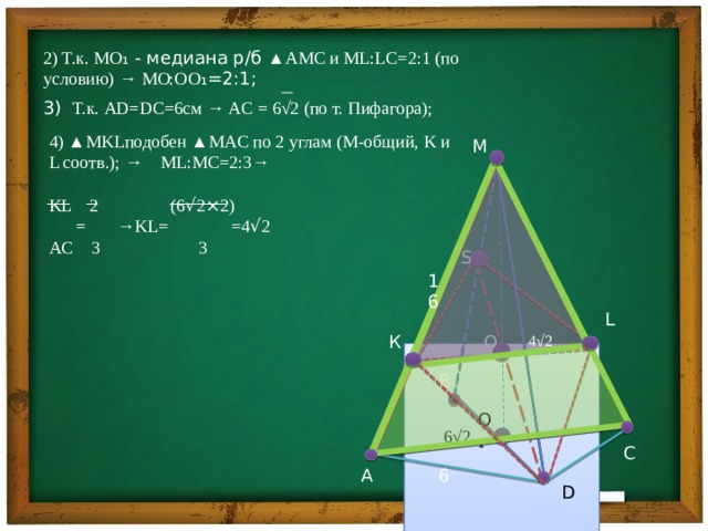    2) Т.к. MO ₁ - медиана р/б ▲AMC и ML:LC=2:1 (по условию) → MO:O O ₁=2:1; 3) Т.к. AD=DC=6см → AC = 6√2 (по т. Пифагора); 4) ▲MKLподобен ▲MAC по 2 углам (M-общий, K и L соотв.) ; → ML:MC=2:3→ KL 2 (6 √ 2 × 2)  = →KL= =4 √ 2 AC 3 3 М   S 16 L O К 4√2 В O₁  6√2 С А 6 D 
