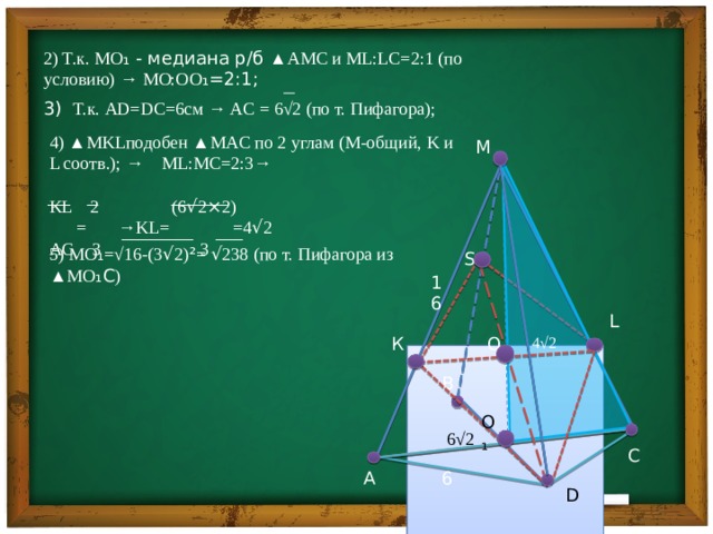    2) Т.к. MO ₁ - медиана р/б ▲AMC и ML:LC=2:1 (по условию) → MO:O O ₁=2:1; 3) Т.к. AD=DC=6см → AC = 6√2 (по т. Пифагора); 4) ▲MKLподобен ▲MAC по 2 углам (M-общий, K и L соотв.) ; → ML:MC=2:3→ KL 2 (6 √ 2 × 2)  = →KL= =4 √ 2 AC 3 3 М  ________ ___  S 5) MO ₁ =√16-(3 √ 2) ² = √ 238 (по т. Пифагора из ▲MO ₁C ) 16 L O К 4√2 В O₁  6√2 С 6 А D 