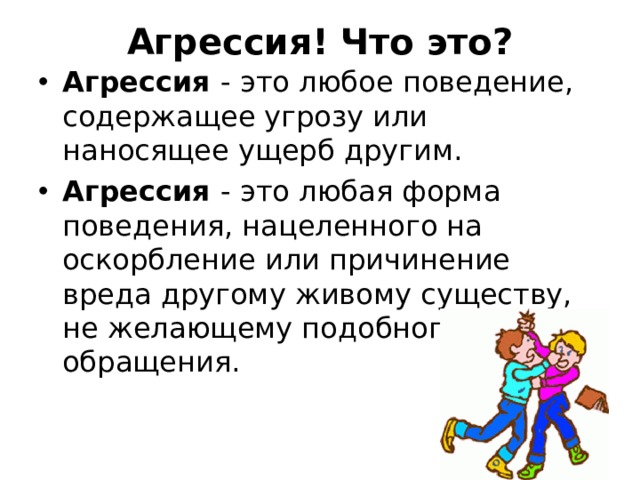  Агрессия! Что это?   Агрессия - это любое поведение, содержащее угрозу или наносящее ущерб другим. Агрессия - это любая форма поведения, нацеленного на оскорбление или причинение вреда другому живому существу, не желающему подобного обращения. 