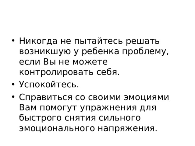 Никогда не пытайтесь решать возникшую у ребенка проблему, если Вы не можете контролировать себя. Успокойтесь. Справиться со своими эмоциями Вам помогут упражнения для быстрого снятия сильного эмоционального напряжения.  