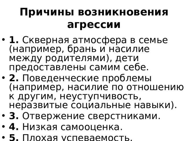 Причины возникновения агрессии  1. Скверная атмосфера в семье (например, брань и насилие между родителями), дети предоставлены самим себе. 2. Поведенческие проблемы (например, насилие по отношению к другим, неуступчивость, неразвитые социальные навыки). 3. Отвержение сверстниками.         4. Низкая самооценка.        5. Плохая успеваемость. 