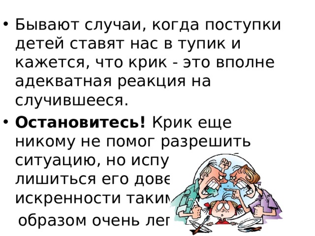 Бывают случаи, когда поступки детей ставят нас в тупик и кажется, что крик - это вполне адекватная реакция на случившееся. Остановитесь! Крик еще никому не помог разрешить ситуацию, но испугать ребенка, лишиться его доверия и искренности таким  образом очень легко! 