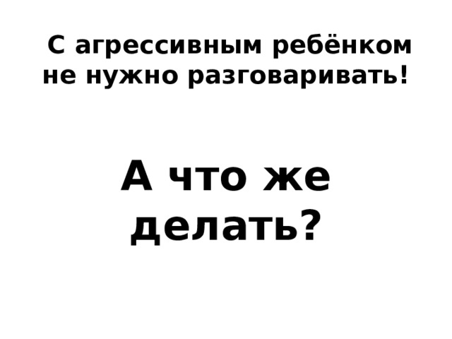  С агрессивным ребёнком не нужно разговаривать!   А что же делать?   