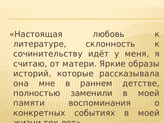   «Настоящая любовь к литературе, склонность к сочинительству идёт у меня, я считаю, от матери. Яркие образы историй, которые рассказывала она мне в раннем детстве, полностью заменили в моей памяти воспоминания о конкретных событиях в моей жизни тех лет». 