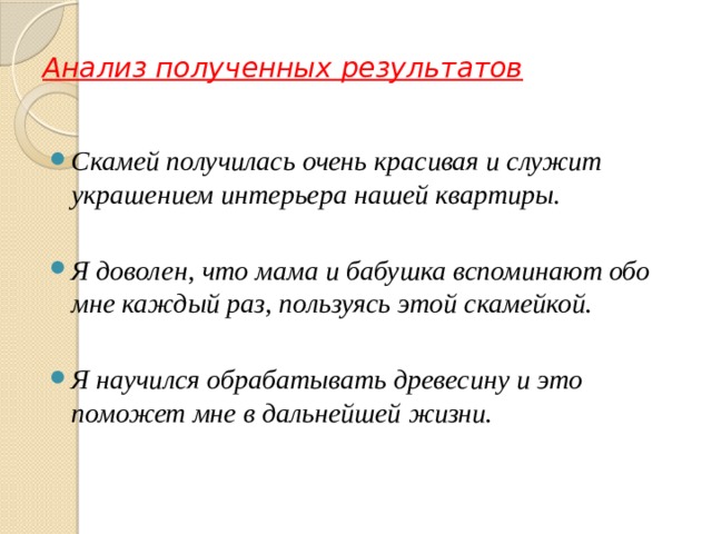 Анализ полученных результатов  Скамей получилась очень красивая и служит украшением интерьера нашей квартиры.  Я доволен, что мама и бабушка вспоминают обо мне каждый раз, пользуясь этой скамейкой.  Я научился обрабатывать древесину и это поможет мне в дальнейшей жизни. 