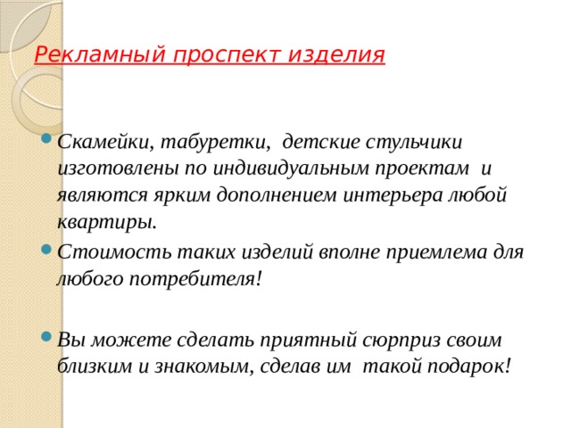 Рекламный проспект изделия Скамейки, табуретки, детские стульчики изготовлены по индивидуальным проектам и являются ярким дополнением интерьера любой квартиры. Стоимость таких изделий вполне приемлема для любого потребителя!  Вы можете сделать приятный сюрприз своим близким и знакомым, сделав им такой подарок! 
