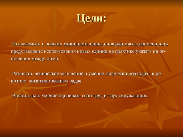  Познакомить с новыми единицами длины,площади,массы,времени;дать представление использования новых единиц на практике;указать на от- ношения между ними.  Развивать логическое мышление и умение творчески подходить к ре- шению жизненно-важных задач.  Воспитывать умение оценивать свой труд и труд окружающих. 