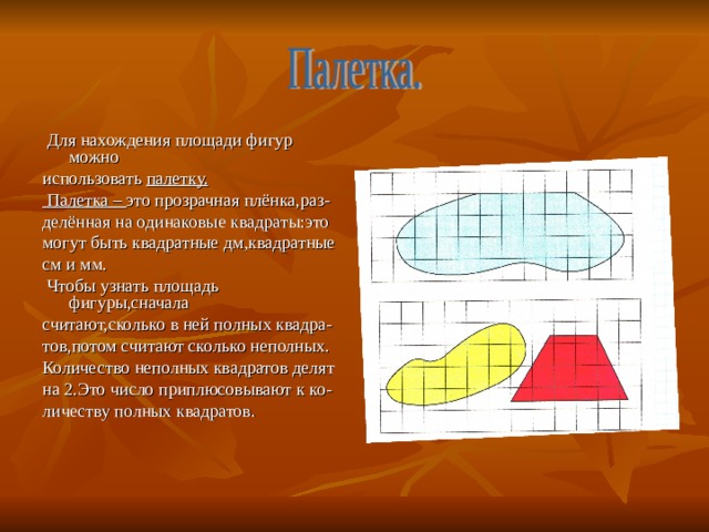  Для нахождения площади фигур можно использовать палетку.  Палетка – это прозрачная плёнка,раз- делённая на одинаковые квадраты:это могут быть квадратные дм,квадратные см и мм.  Чтобы узнать площадь фигуры,сначала считают,сколько в ней полных квадра- тов,потом считают сколько неполных. Количество неполных квадратов делят на 2.Это число приплюсовывают к ко- личеству полных квадратов. 