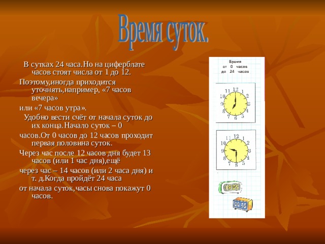  В сутках 24 часа.Но на циферблате часов стоят числа от 1 до 12. Поэтому,иногда приходится уточнять,например, «7 часов вечера» или «7 часов утра».  Удобно вести счёт от начала суток до их конца.Начало суток – 0 часов.От 0 часов до 12 часов проходит первая половина суток. Через час после 12 часов дня будет 13 часов (или 1 час дня),ещё через час – 14 часов (или 2 часа дня) и т. д.Когда пройдёт 24 часа от начала суток,часы снова покажут 0 часов. 