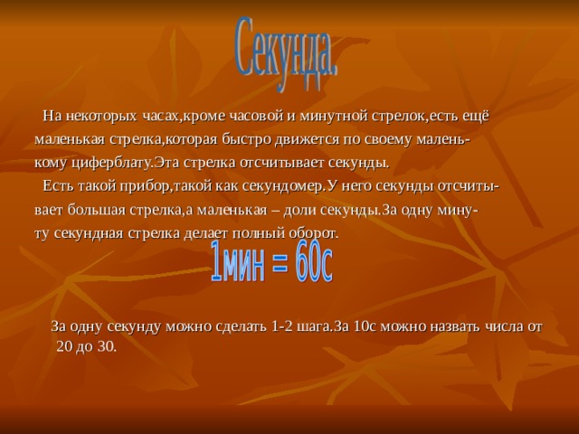  На некоторых часах,кроме часовой и минутной стрелок,есть ещё маленькая стрелка,которая быстро движется по своему малень- кому циферблату.Эта стрелка отсчитывает секунды.  Есть такой прибор,такой как секундомер.У него секунды отсчиты- вает большая стрелка,а маленькая – доли секунды.За одну мину- ту секундная стрелка делает полный оборот.  За одну секунду можно сделать 1-2 шага.За 10с можно назвать числа от 20 до 30. 